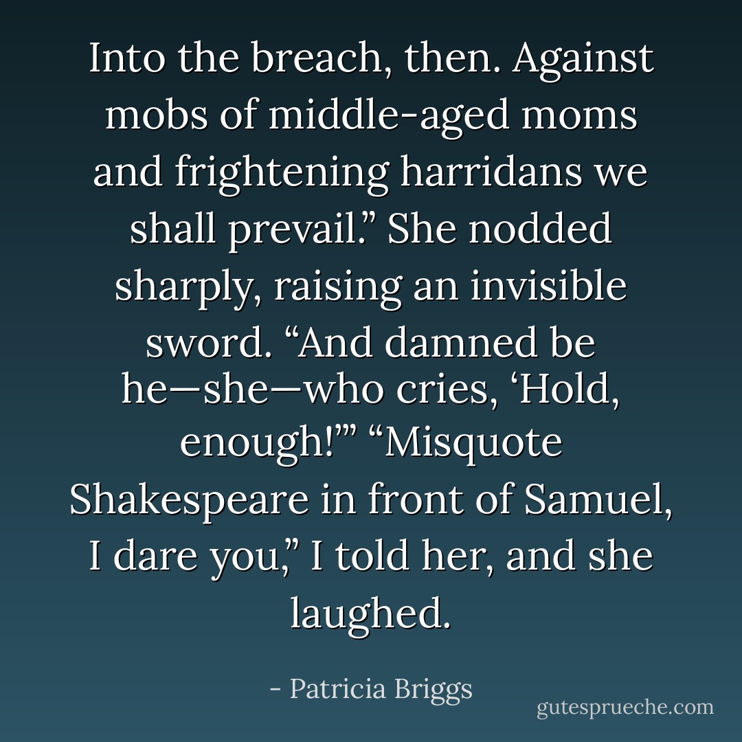 Into the breach, then. Against mobs of middle-aged moms and frightening harridans we shall prevail.”<br />She nodded sharply, raising an invisible sword. “And damned be he—she—who cries, ‘Hold, enough!’”<br />“Misquote Shakespeare in front of Samuel, I dare you,” I told her, and she laughed. - Patricia Briggs