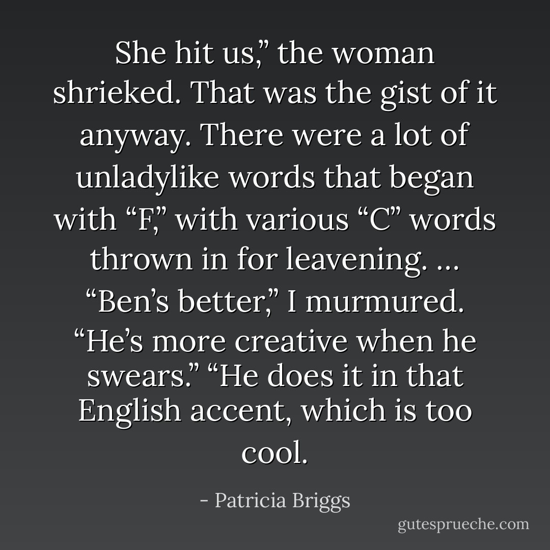 She <i>hit</i> us,” the woman shrieked. That was the gist of it anyway. There were a lot of unladylike words that began with “F,” with various “C” words thrown in for leavening.<br />…<br />“Ben’s better,” I murmured. “He’s more creative when he swears.”<br />“He does it in that English accent, which is too cool. - Patricia Briggs