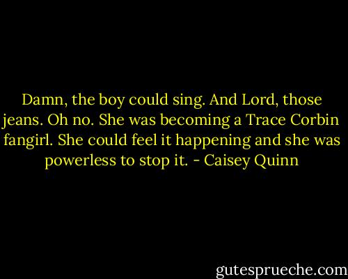 Damn, the boy could sing. And Lord, those jeans. Oh no. She was becoming a Trace Corbin fangirl. She could feel it happening and she was powerless to stop it. - Caisey Quinn