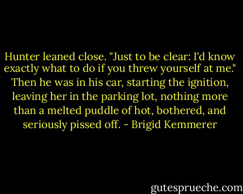 Hunter leaned close. "Just to be clear: I'd know exactly what to do if you threw yourself at me."<br />Then he was in his car, starting the ignition, leaving her in the parking lot, nothing more than a melted puddle of hot, bothered, and seriously pissed off. - Brigid Kemmerer