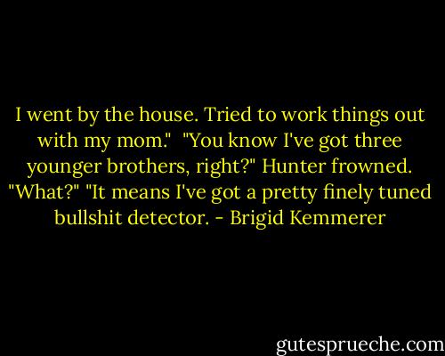 I went by the house. Tried to work things out with my mom." <br />"You know I've got three younger brothers, right?"<br />Hunter frowned. "What?"<br />"It means I've got a pretty finely tuned bullshit detector. - Brigid Kemmerer