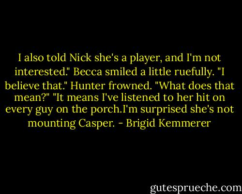 I also told Nick she's a player, and I'm not interested."<br />Becca smiled a little ruefully. "I believe that."<br />Hunter frowned. "What does that mean?"<br />"It means I've listened to her hit on every guy on the porch.I'm surprised she's not mounting Casper. - Brigid Kemmerer