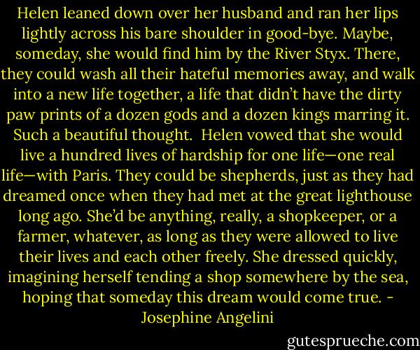 Helen leaned down over her husband and ran her lips lightly across his bare shoulder in good-bye. Maybe, someday, she would find him by the River Styx. There, they could wash all their hateful memories away, and walk into a new life together, a life that didn’t have the dirty paw prints of a dozen gods and a dozen kings marring it. Such a beautiful thought.<br /><br />Helen vowed that she would live a hundred lives of hardship for one life—one real life—with Paris. They could be shepherds, just as they had dreamed once when they had met at the great lighthouse long ago. She’d be anything, really, a shopkeeper, or a farmer, whatever, as long as they were allowed to live their lives and each other freely. She dressed quickly, imagining herself tending a shop somewhere by the sea, hoping that someday this dream would come true. - Josephine Angelini