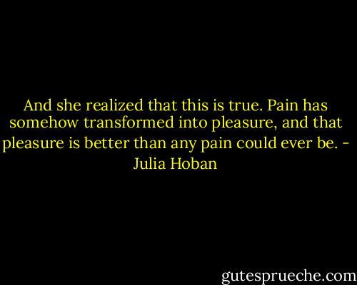 And she realized that this is true. Pain has somehow transformed into pleasure, and that pleasure is better than any pain could ever be. - Julia Hoban