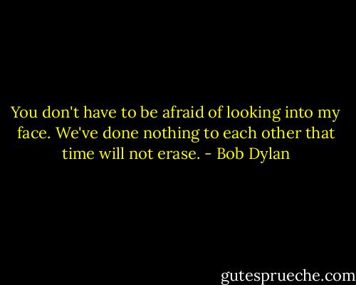 You don't have to be afraid of looking into my face. We've done nothing to each other that time will not erase. - Bob Dylan