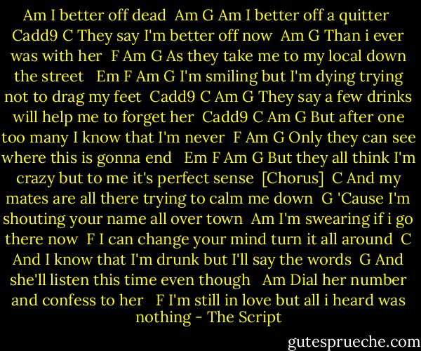 Am I better off dead<br /><br />Am G<br />Am I better off a quitter<br /><br />Cadd9 C<br />They say I'm better off now<br /><br />Am G<br />Than i ever was with her<br /><br />F Am G<br />As they take me to my local down the street<br /><br /> Em F Am G<br />I'm smiling but I'm dying trying not to drag my feet<br /><br />Cadd9 C Am G<br />They say a few drinks will help me to forget her<br /><br />Cadd9 C Am G<br />But after one too many I know that I'm never<br /><br />F Am G<br />Only they can see where this is gonna end<br /><br /> Em F Am G<br />But they all think I'm crazy but to me it's perfect sense<br /><br />[Chorus]<br /><br />C<br />And my mates are all there trying to calm me down<br /><br />G<br />'Cause I'm shouting your name all over town<br /><br />Am<br />I'm swearing if i go there now<br /><br />F<br />I can change your mind turn it all around<br /><br />C<br />And I know that I'm drunk but I'll say the words<br /><br />G<br />And she'll listen this time even though <br /><br />Am<br />Dial her number and confess to her <br /><br />F<br />I'm still in love but all i heard was nothing - The Script