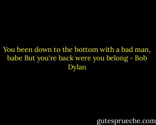 You been down to the bottom with a bad man, babe<br />But you're back were you belong - Bob Dylan