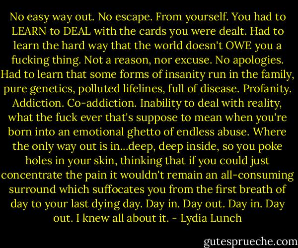 No easy way out. No escape. From yourself. You had to LEARN to DEAL with the cards you were dealt. Had to learn the hard way that the world doesn't OWE you a fucking thing. Not a reason, nor excuse. No apologies. Had to learn that some forms of insanity run in the family, pure genetics, polluted lifelines, full of disease. Profanity. Addiction. Co-addiction. Inability to deal with reality, what the fuck ever that's suppose to mean when you're born into an emotional ghetto of endless abuse. Where the only way out is in...deep, deep inside, so you poke holes in your skin, thinking that if you could just concentrate the pain it wouldn't remain an all-consuming surround which suffocates you from the first breath of day to your last dying day. Day in. Day out. Day in. Day out. I knew all about it. - Lydia Lunch