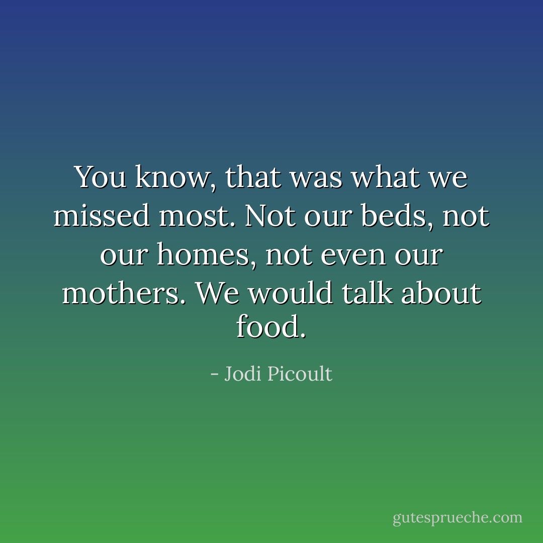You know, that was what we missed most. Not our beds, not our homes, not even our mothers. We would talk about food. - Jodi Picoult