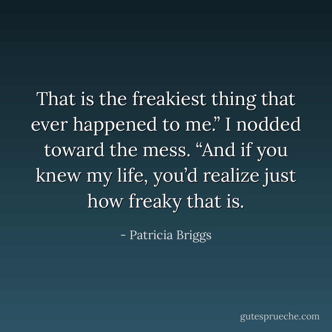 That is the freakiest thing that ever happened to me.” I nodded toward the mess. “And if you knew my life, you’d realize just how freaky that is. - Patricia Briggs