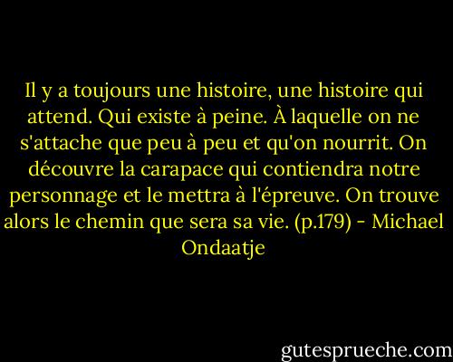 Il y a toujours une histoire, une histoire qui attend. Qui existe à peine. À laquelle on ne s'attache que peu à peu et qu'on nourrit. On découvre la carapace qui contiendra notre personnage et le mettra à l'épreuve. On trouve alors le chemin que sera sa vie. (p.179) - Michael Ondaatje