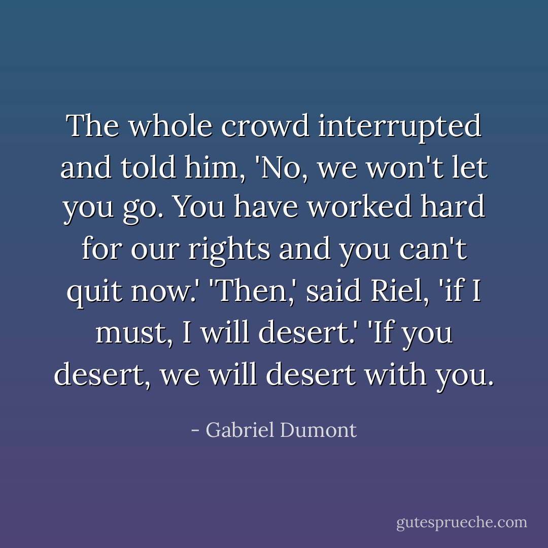 The whole crowd interrupted and told him, 'No, we won't let you go. You have worked hard for our rights and you can't quit now.'<br />'Then,' said Riel, 'if I must, I will desert.'<br />'If you desert, we will desert with you. - Gabriel Dumont