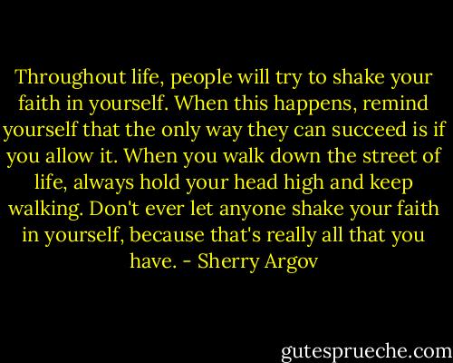 Throughout life, people will try to shake your faith in yourself. When this happens, remind yourself that the only way they can succeed is if you allow it. When you walk down the street of life, always hold your head high and keep walking. Don't ever let anyone shake your faith in yourself, because that's really all that you have. - Sherry Argov