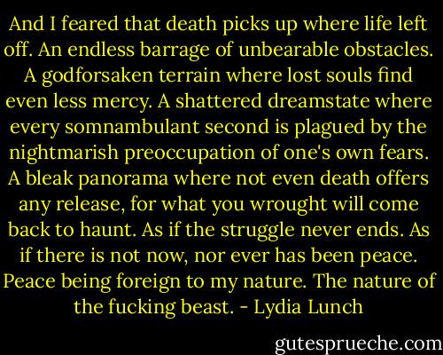 And I feared that death picks up where life left off. An endless barrage of unbearable obstacles. A godforsaken terrain where lost souls find even less mercy. A shattered dreamstate where every somnambulant second is plagued by the nightmarish preoccupation of one's own fears. A bleak panorama where not even death offers any release, for what you wrought will come back to haunt. As if the struggle never ends. As if there is not now, nor ever has been peace. Peace being foreign to my nature. The nature of the fucking beast. - Lydia Lunch