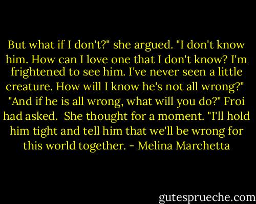 But what if I don't?" she argued. "I don't know him. How can I love one that I don't know? I'm frightened to see him. I've never seen a little creature. How will I know he's not all wrong?"<br /><br />"And if he is all wrong, what will you do?" Froi had asked.<br /><br />She thought for a moment. "I'll hold him tight and tell him that we'll be wrong for this world together. - Melina Marchetta