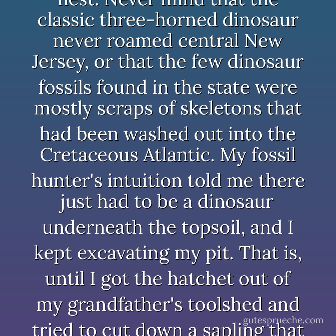 I nurtured my dinomania with documentaries, delighted in the dino-themed B movies I brought home from the video store, and tore up my grandparents' backyard in my search of a perfect Triceratops nest. Never mind that the classic three-horned dinosaur never roamed central New Jersey, or that the few dinosaur fossils found in the state were mostly scraps of skeletons that had been washed out into the Cretaceous Atlantic. My fossil hunter's intuition told me there just <i>had</i> to be a dinosaur underneath the topsoil, and I kept excavating my pit. That is, until I got the hatchet out of my grandfather's toolshed and tried to cut down a sapling that was in my way. My parents bolted out of the house and put a stop to my excavation. Apparently, I hadn't filled out the proper permits before I started my dig. - Brian Switek