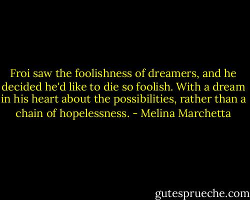Froi saw the foolishness of dreamers, and he decided he'd like to die so foolish. With a dream in his heart about the possibilities, rather than a chain of hopelessness. - Melina Marchetta
