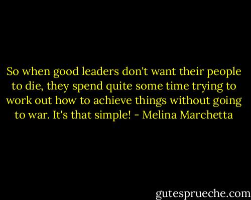 So when good leaders don't want their people to die, they spend quite some time trying to work out how to achieve things without going to war. It's that simple! - Melina Marchetta