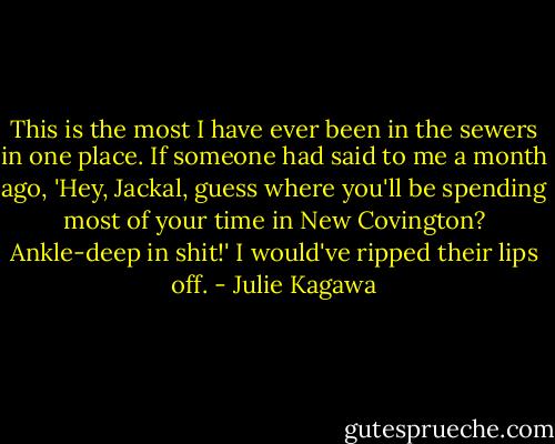 This is the most I have ever been in the sewers in one place. If someone had said to me a month ago, 'Hey, Jackal, guess where you'll be spending most of your time in New Covington? Ankle-deep in shit!' I would've ripped their lips off. - Julie Kagawa