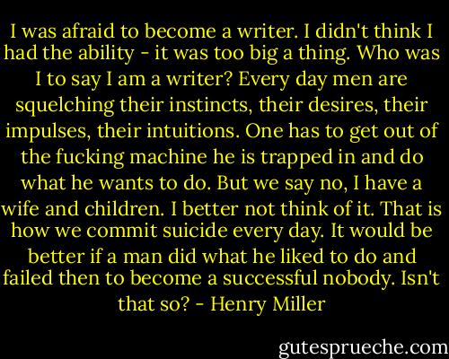 I was afraid to become a writer. I didn't think I had the ability - it was too big a thing. Who was I to say I am a writer? Every day men are squelching their instincts, their desires, their impulses, their intuitions. One has to get out of the fucking machine he is trapped in and do what he wants to do. But we say no, I have a wife and children. I better not think of it. That is how we commit suicide every day. It would be better if a man did what he liked to do and failed then to become a successful nobody. Isn't that so? - Henry Miller