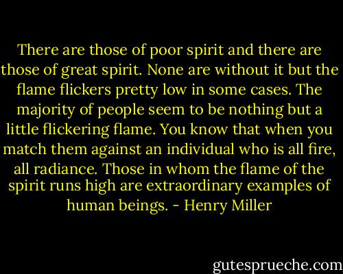 There are those of poor spirit and there are those of great spirit. None are without it but the flame flickers pretty low in some cases. The majority of people seem to be nothing but a little flickering flame. You know that when you match them against an individual who is all fire, all radiance. Those in whom the flame of the spirit runs high are extraordinary examples of human beings. - Henry Miller