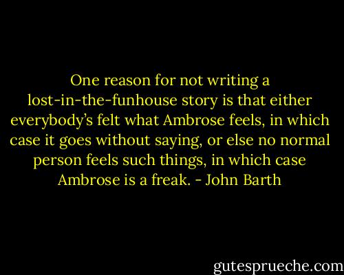 One reason for not writing a lost-in-the-funhouse story is that either everybody’s felt what Ambrose feels, in which case it goes without saying, or else no normal person feels such things, in which case Ambrose is a freak. - John Barth