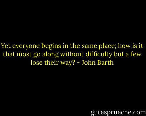 Yet everyone begins in the same place; how is it that most go along without difficulty but a few lose their way? - John Barth