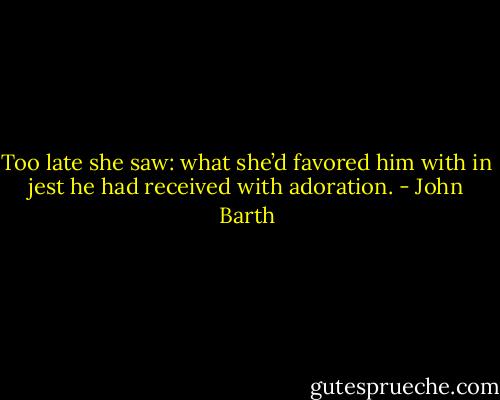 Too late she saw: what she’d favored him with in jest he had received with adoration. - John Barth