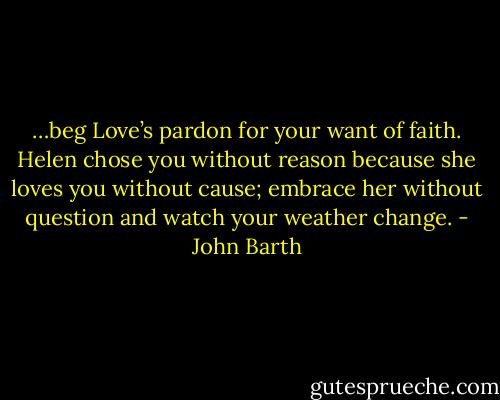 …beg Love’s pardon for your want of faith. Helen chose you without reason because she loves you without cause; embrace her without question and watch your weather change. - John Barth