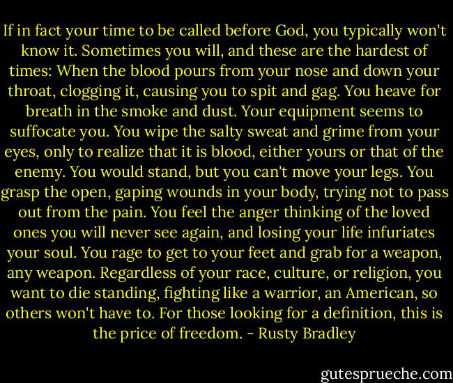 If in fact your time to be called before God, you typically won't know it. Sometimes you will, and these are the hardest of times: When the blood pours from your nose and down your throat, clogging it, causing you to spit and gag. You heave for breath in the smoke and dust. Your equipment seems to suffocate you. You wipe the salty sweat and grime from your eyes, only to realize that it is blood, either yours or that of the enemy. You would stand, but you can't move your legs. You grasp the open, gaping wounds in your body, trying not to pass out from the pain. You feel the anger thinking of the loved ones you will never see again, and losing your life infuriates your soul. You rage to get to your feet and grab for a weapon, any weapon. Regardless of your race, culture, or religion, you want to die standing, fighting like a warrior, an American, so others won't have to. For those looking for a definition, this is the price of freedom. - Rusty Bradley