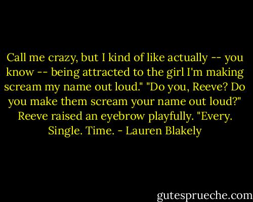 Call me crazy, but I kind of like actually -- you know -- being attracted to the girl I'm making scream my name out loud." "Do you, Reeve? Do you make them scream your name out loud?" Reeve raised an eyebrow playfully. "Every. Single. Time. - Lauren Blakely