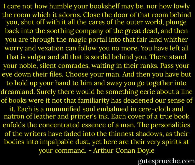 I care not how humble your bookshelf may be, nor how lowly the room which it adorns. Close the door of that room behind you, shut off with it all the cares of the outer world, plunge back into the soothing company of the great dead, and then you are through the magic portal into that fair land whither worry and vexation can follow you no more. You have left all that is vulgar and all that is sordid behind you. There stand your noble, silent comrades, waiting in their ranks. Pass your eye down their files. Choose your man. And then you have but to hold up your hand to him and away you go together into dreamland. Surely there would be something eerie about a line of books were it not that familiarity has deadened our sense of it. Each is a mummified soul embalmed in cere-cloth and natron of leather and printer's ink. Each cover of a true book enfolds the concentrated essence of a man. The personalities of the writers have faded into the thinnest shadows, as their bodies into impalpable dust, yet here are their very spirits at your command. - Arthur Conan Doyle