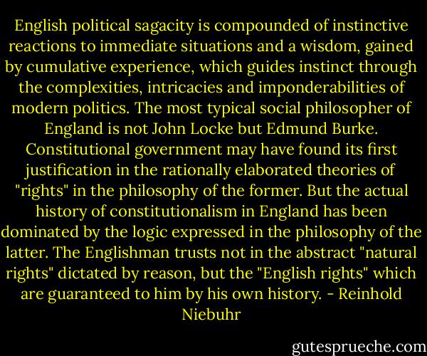 English political sagacity is compounded of instinctive reactions to immediate situations and a wisdom, gained by cumulative experience, which guides instinct through the complexities, intricacies and imponderabilities of modern politics. The most typical social philosopher of England is not John Locke but Edmund Burke. Constitutional government may have found its first justification in the rationally elaborated theories of "rights" in the philosophy of the former. But the actual history of constitutionalism in England has been dominated by the logic expressed in the philosophy of the latter. The Englishman trusts not in the abstract "natural rights" dictated by reason, but the "English rights" which are guaranteed to him by his own history. - Reinhold Niebuhr