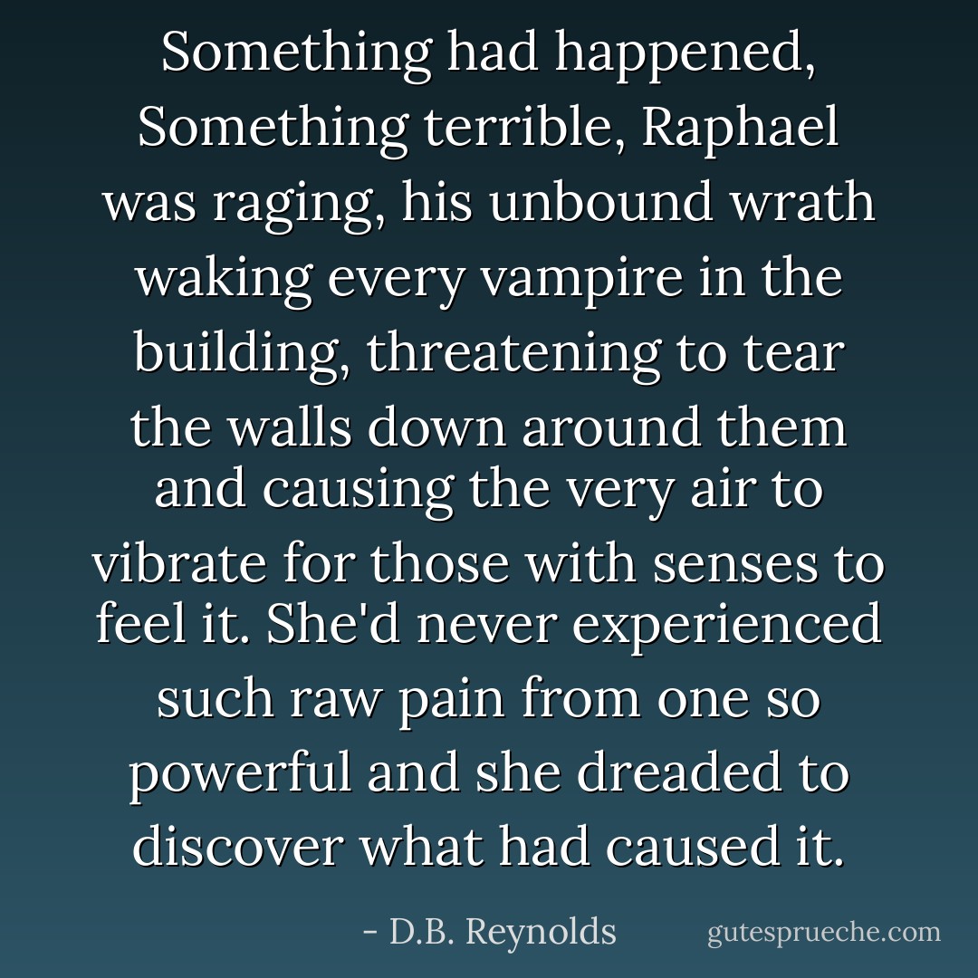 Something had happened, Something terrible, Raphael was raging, his unbound wrath waking every vampire in the building, threatening to tear the walls down around them and causing the very air to vibrate for those with senses to feel it. She'd never experienced such raw pain from one so powerful and she dreaded to discover what had caused it. - D.B. Reynolds