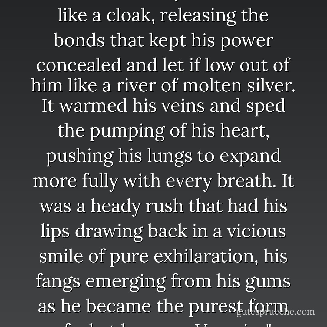 Raphael shrugged away the facad of humanity that he wore like a cloak, releasing the bonds that kept his power concealed and let if low out of him like a river of molten silver. It warmed his veins and sped the pumping of his heart, pushing his lungs to expand more fully with every breath. It was a heady rush that had his lips drawing back in a vicious smile of pure exhilaration, his fangs emerging from his gums as he became the purest form of what he was....Vampire". - D.B. Reynolds