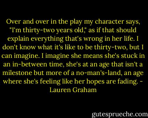 Over and over in the play my character says, "I'm thirty-two years old," as if that should explain everything that's wrong in her life. I don't know what it's like to be thirty-two, but I can imagine. I imagine she means she's stuck in an in-between time, she's at an age that isn't a milestone but more of a no-man's-land, an age where she's feeling like her hopes are fading. - Lauren Graham