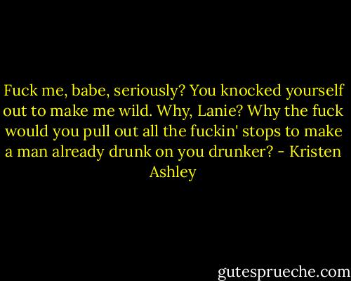 Fuck me, babe, seriously? You knocked yourself out to make me wild. Why, Lanie? Why the fuck would you pull out all the fuckin' stops to make a man already drunk on you drunker? - Kristen Ashley