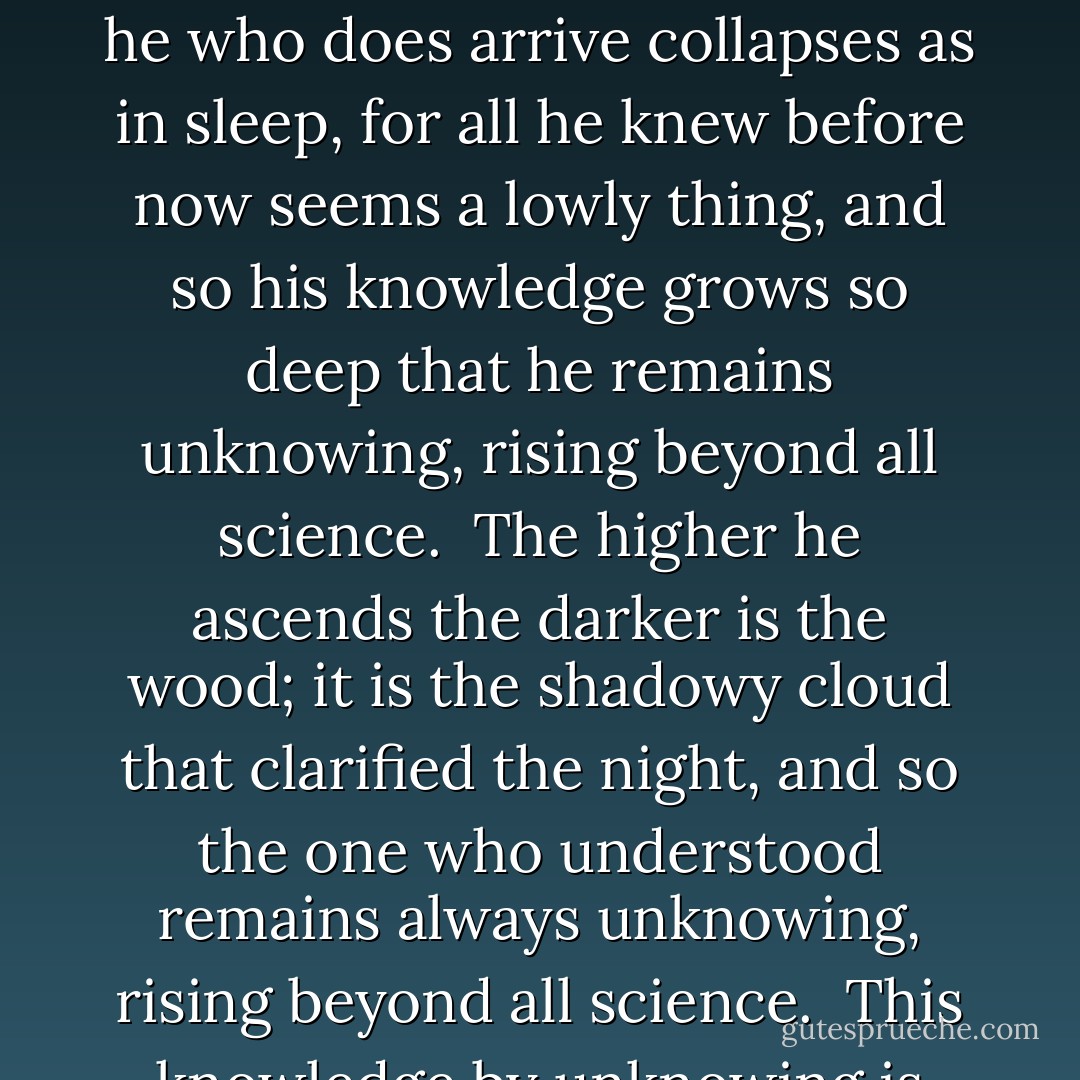 I came into the unknown<br />and stayed there unknowing<br />rising beyond all science.<br /><br />I did not know the door<br />but when I found the way,<br />unknowing where I was,<br />I learned enormous things,<br />but what I felt I cannot say,<br />for I remained unknowing,<br />rising beyond all science.<br /><br />It was the perfect realm<br />of holiness and peace.<br />In deepest solitude<br />I found the narrow way:<br />a secret giving such release<br />that I was stunned and stammering,<br />rising beyond all science.<br /><br />I was so far inside,<br />so dazed and far away<br />my senses were released<br />from feelings of my own.<br />My mind had found a surer way:<br />a knowledge of unknowing,<br />rising beyond all science.<br /><br />And he who does arrive<br />collapses as in sleep,<br />for all he knew before<br />now seems a lowly thing,<br />and so his knowledge grows so deep<br />that he remains unknowing,<br />rising beyond all science.<br /><br />The higher he ascends<br />the darker is the wood;<br />it is the shadowy cloud<br />that clarified the night,<br />and so the one who understood<br />remains always unknowing,<br />rising beyond all science.<br /><br />This knowledge by unknowing<br />is such a soaring force<br />that scholars argue long<br />but never leave the ground.<br />Their knowledge always fails the source:<br />to understand unknowing,<br />rising beyond all science.<br /><br />This knowledge is supreme<br />crossing a blazing height;<br />though formal reason tries<br />it crumbles in the dark,<br />but one who would control the night<br />by knowledge of unknowing<br />will rise beyond all science.<br /><br />And if you wish to hear:<br />the highest science leads<br />to an ecstatic feeling<br />of the most holy Being;<br />and from his mercy comes his deed:<br />to let us stay unknowing,<br />rising beyond all science. - Juan de la Cruz