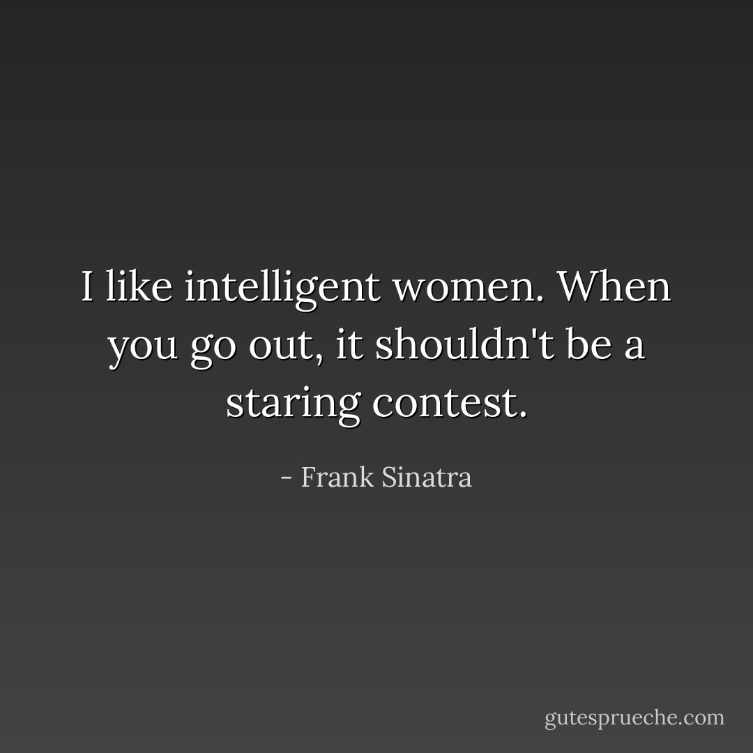 I like intelligent women. When you go out, it shouldn't be a staring contest. - Frank Sinatra