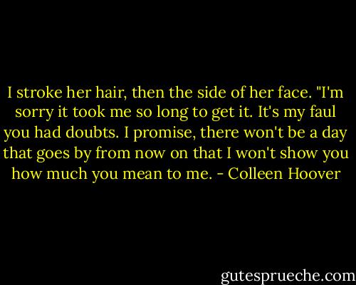 I stroke her hair, then the side of her face. "I'm sorry it took me so long to get it. It's my faul you had doubts. I promise, there won't be a day that goes by from now on that I won't show you how<br />much you mean to me. - Colleen Hoover