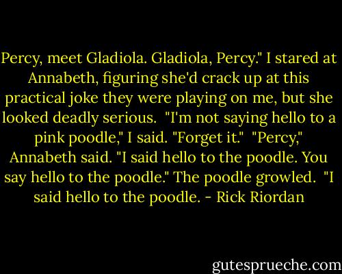 Percy, meet Gladiola. Gladiola, Percy."<br />I stared at Annabeth, figuring she'd crack up at this practical joke they were playing on me, but she looked deadly serious.<br /><br />"I'm not saying hello to a pink poodle," I said. "Forget it."<br /><br />"Percy," Annabeth said. "I said hello to the poodle. You say hello to the poodle." The poodle growled.<br /><br />"I said hello to the poodle. - Rick Riordan