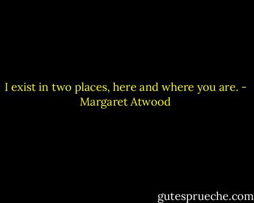 I exist in two places,<br />here and where you are. - Margaret Atwood