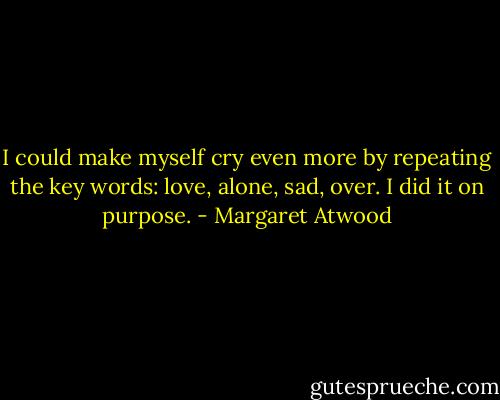 I could make myself cry even more by repeating the key words: love, alone, sad, over. I did it on purpose. - Margaret Atwood