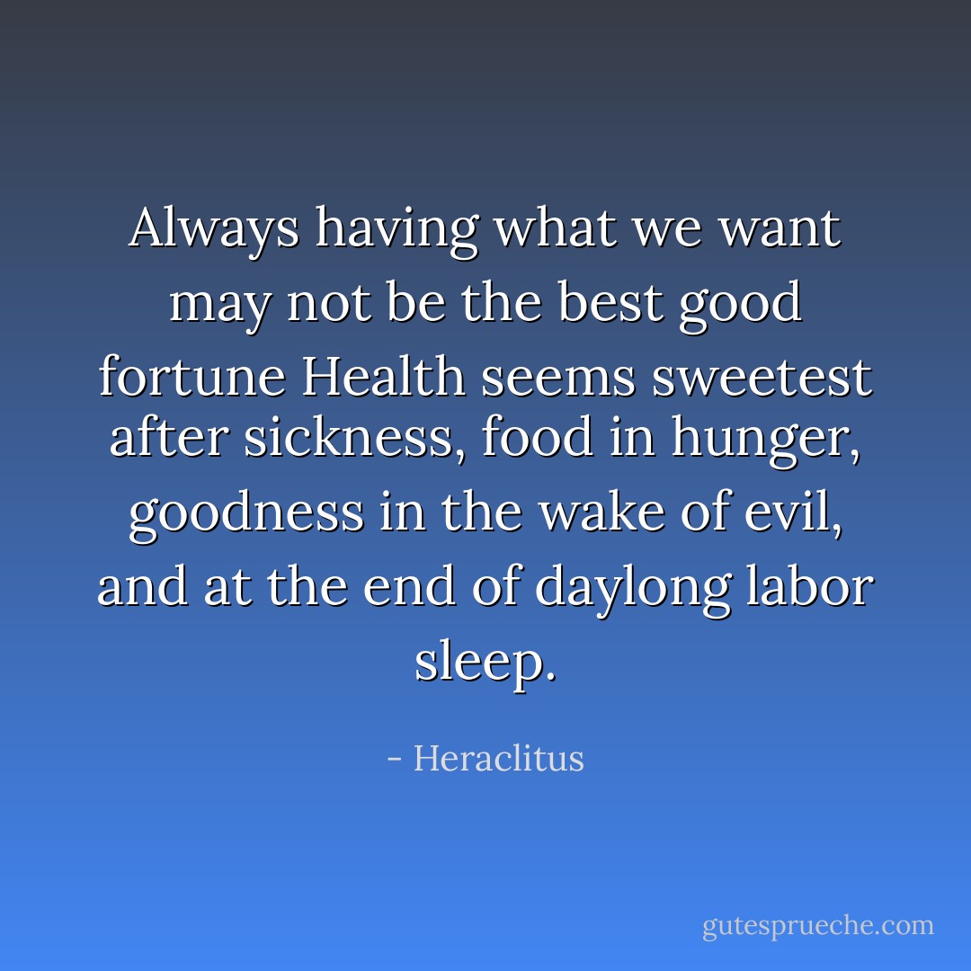 Always having what we want<br />may not be the best good fortune<br />Health seems sweetest<br />after sickness, food<br />in hunger, goodness<br />in the wake of evil, and at the end<br />of daylong labor sleep. - Heraclitus