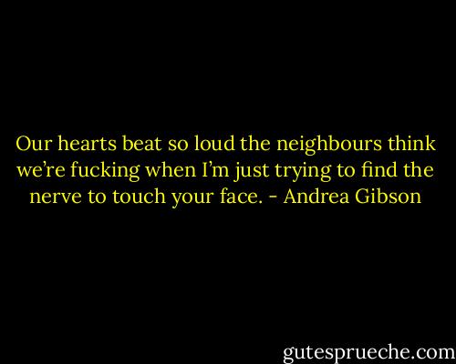 Our hearts beat so loud the neighbours think we’re fucking when I’m just trying to find the nerve to touch your face. - Andrea Gibson