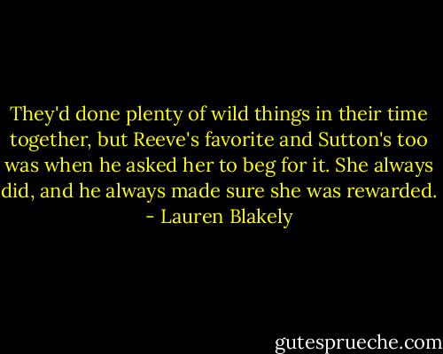 They'd done plenty of wild things in their time together, but Reeve's favorite and Sutton's too was when he asked her to beg for it. She always did, and he always made sure she was rewarded. - Lauren Blakely