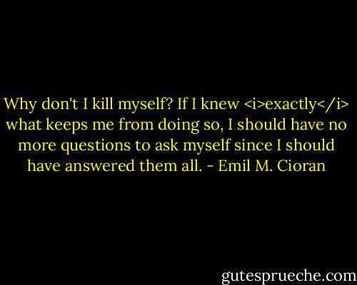 Why don't I kill myself? If I knew <i>exactly</i> what keeps me from doing so, I should have no more questions to ask myself since I should have answered them all. - Emil M. Cioran