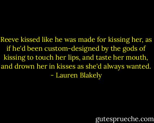 Reeve kissed like he was made for kissing her, as if he'd been custom-designed by the gods of kissing to touch her lips, and taste her mouth, and drown her in kisses as she'd always wanted. - Lauren Blakely