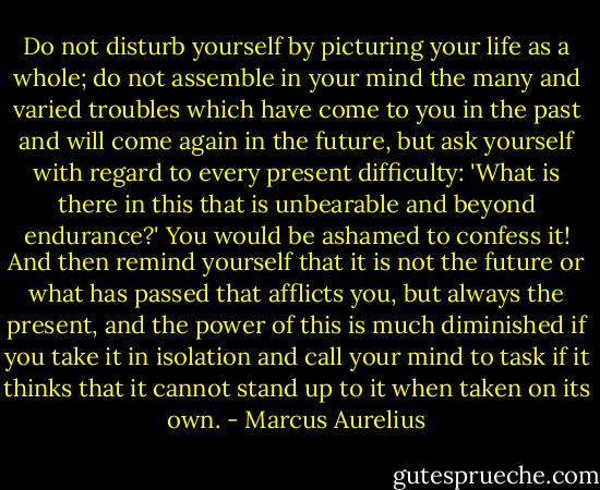 Do not disturb yourself by picturing your life as a whole; do not assemble in your mind the many and varied troubles which have come to you in the past and will come again in the future, but ask yourself with regard to every present difficulty: 'What is there in this that is unbearable and beyond endurance?' You would be ashamed to confess it! And then remind yourself that it is not the future or what has passed that afflicts you, but always the present, and the power of this is much diminished if you take it in isolation and call your mind to task if it thinks that it cannot stand up to it when taken on its own. - Marcus Aurelius
