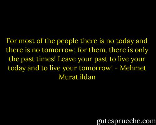For most of the people there is no today and there is no tomorrow; for them, there is only the past times! Leave your past to live your today and to live your tomorrow! - Mehmet Murat ildan